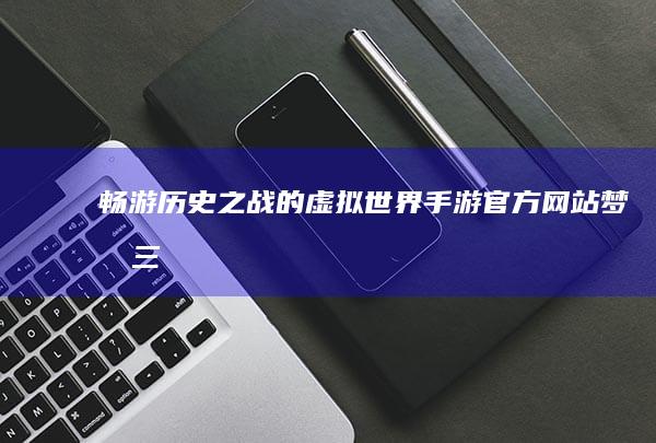 畅游历史之战的虚拟世界-手游官方网站-梦回三国