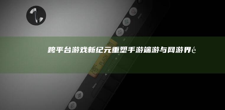 跨平台游戏新纪元：重塑手游、端游与网游界限